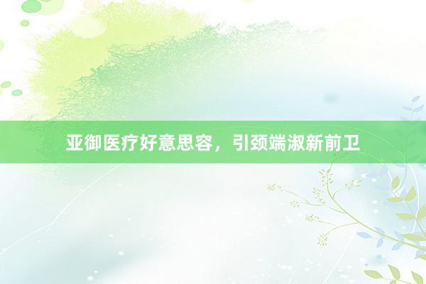 亚御医疗好意思容，引颈端淑新前卫